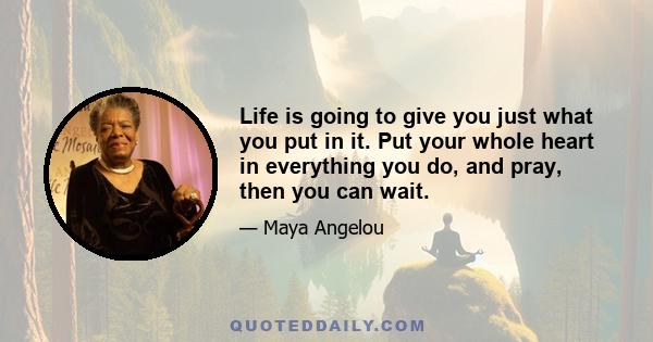 Life is going to give you just what you put in it. Put your whole heart in everything you do, and pray, then you can wait.