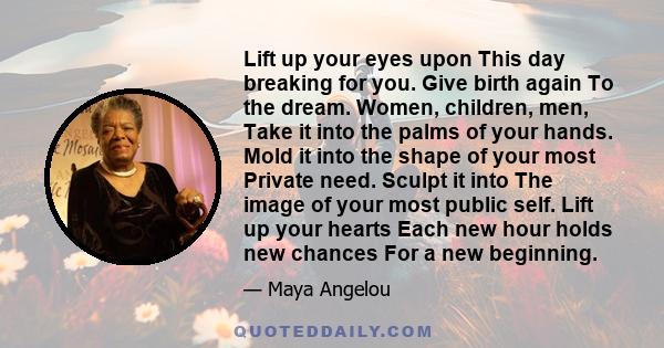 Lift up your eyes upon This day breaking for you. Give birth again To the dream. Women, children, men, Take it into the palms of your hands. Mold it into the shape of your most Private need. Sculpt it into The image of