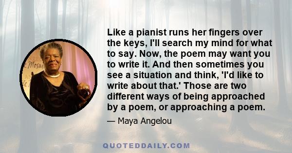 Like a pianist runs her fingers over the keys, I'll search my mind for what to say. Now, the poem may want you to write it. And then sometimes you see a situation and think, 'I'd like to write about that.' Those are two 