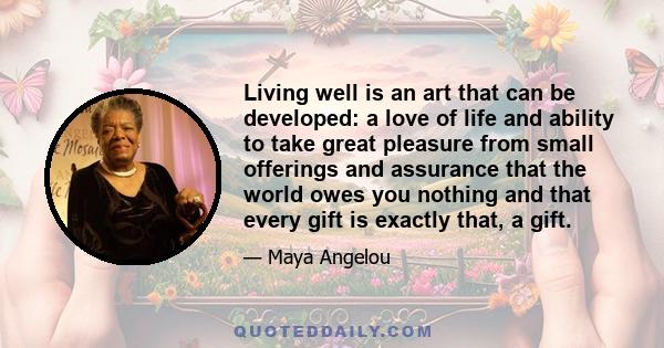 Living well is an art that can be developed: a love of life and ability to take great pleasure from small offerings and assurance that the world owes you nothing and that every gift is exactly that, a gift.