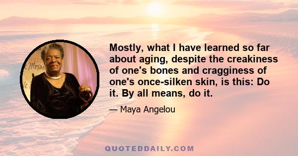 Mostly, what I have learned so far about aging, despite the creakiness of one's bones and cragginess of one's once-silken skin, is this: Do it. By all means, do it.