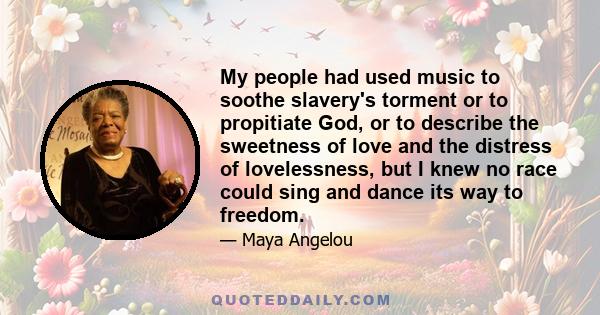 My people had used music to soothe slavery's torment or to propitiate God, or to describe the sweetness of love and the distress of lovelessness, but I knew no race could sing and dance its way to freedom.