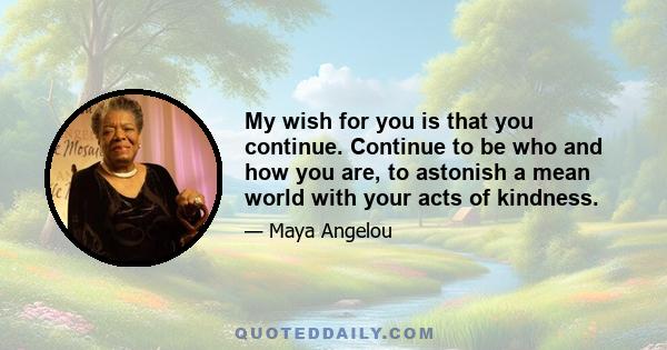 My wish for you is that you continue. Continue to be who and how you are, to astonish a mean world with your acts of kindness.