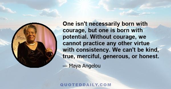 One isn't necessarily born with courage, but one is born with potential. Without courage, we cannot practice any other virtue with consistency. We can't be kind, true, merciful, generous, or honest.