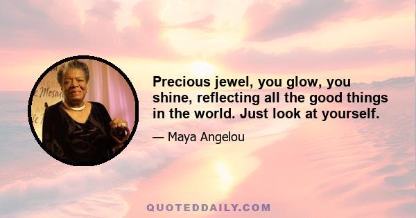 Precious jewel, you glow, you shine, reflecting all the good things in the world. Just look at yourself.