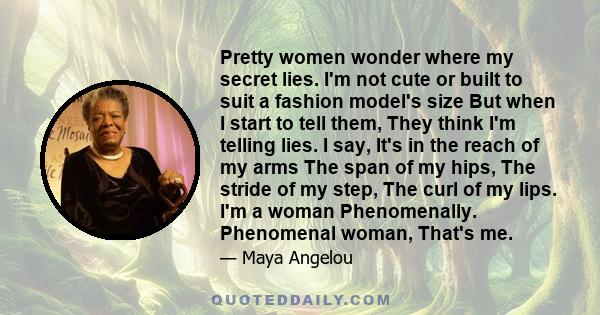 Pretty women wonder where my secret lies. I'm not cute or built to suit a fashion model's size But when I start to tell them, They think I'm telling lies. I say, It's in the reach of my arms The span of my hips, The