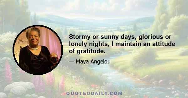 Stormy or sunny days, glorious or lonely nights, I maintain an attitude of gratitude.