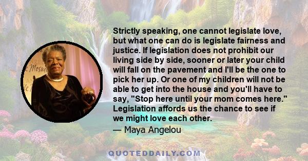 Strictly speaking, one cannot legislate love, but what one can do is legislate fairness and justice. If legislation does not prohibit our living side by side, sooner or later your child will fall on the pavement and