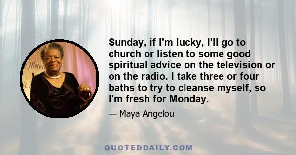 Sunday, if I'm lucky, I'll go to church or listen to some good spiritual advice on the television or on the radio. I take three or four baths to try to cleanse myself, so I'm fresh for Monday.