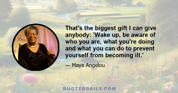 That's the biggest gift I can give anybody: 'Wake up, be aware of who you are, what you're doing and what you can do to prevent yourself from becoming ill.'