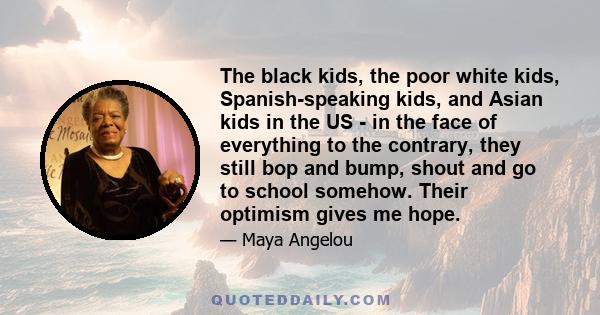 The black kids, the poor white kids, Spanish-speaking kids, and Asian kids in the US - in the face of everything to the contrary, they still bop and bump, shout and go to school somehow. Their optimism gives me hope.