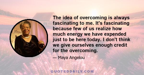 The idea of overcoming is always fascinating to me. It's fascinating because few of us realize how much energy we have expended just to be here today. I don't think we give ourselves enough credit for the overcoming.