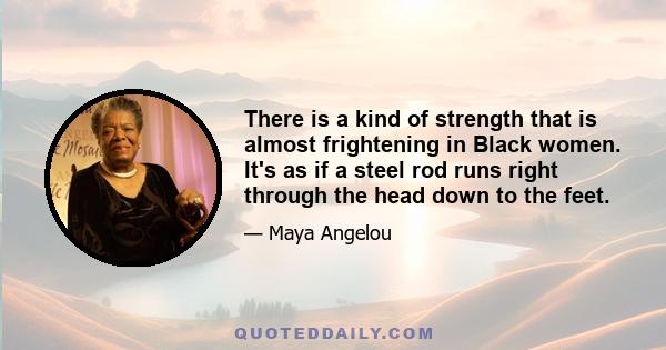 There is a kind of strength that is almost frightening in Black women. It's as if a steel rod runs right through the head down to the feet.