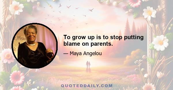 To grow up is to stop putting blame on parents.