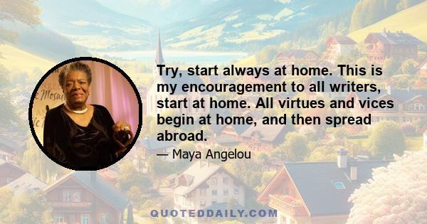 Try, start always at home. This is my encouragement to all writers, start at home. All virtues and vices begin at home, and then spread abroad.