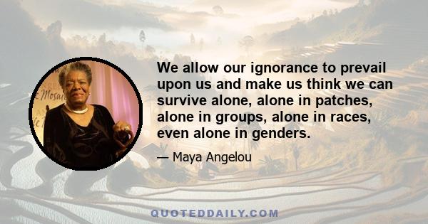 We allow our ignorance to prevail upon us and make us think we can survive alone, alone in patches, alone in groups, alone in races, even alone in genders.