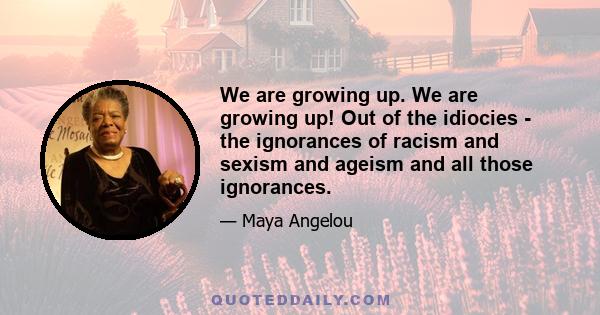 We are growing up. We are growing up! Out of the idiocies - the ignorances of racism and sexism and ageism and all those ignorances.