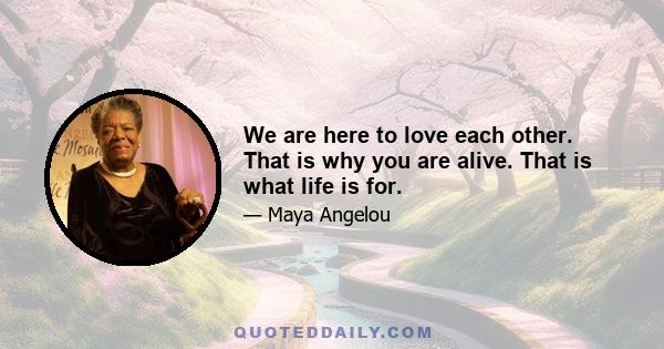 We are here to love each other. That is why you are alive. That is what life is for.