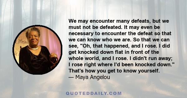 We may encounter many defeats, but we must not be defeated. It may even be necessary to encounter the defeat so that we can know who we are. So that we can see, Oh, that happened, and I rose. I did get knocked down flat 