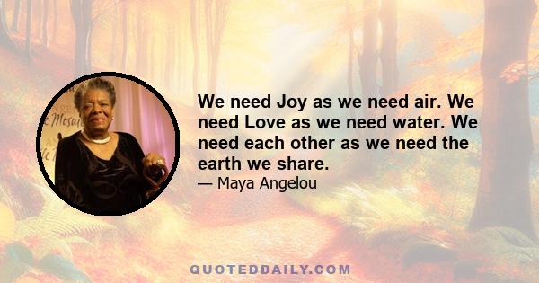 We need Joy as we need air. We need Love as we need water. We need each other as we need the earth we share.