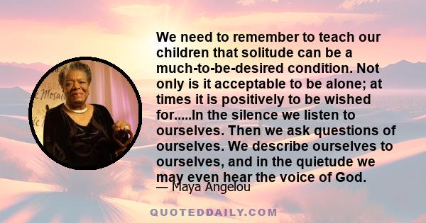 We need to remember to teach our children that solitude can be a much-to-be-desired condition. Not only is it acceptable to be alone; at times it is positively to be wished for.....In the silence we listen to ourselves. 