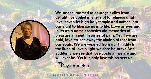 We, unaccustomed to courage exiles from delight live coiled in shells of loneliness until love leaves its high holy temple and comes into our sight to liberate us into life. Love arrives and in its train come ecstasies