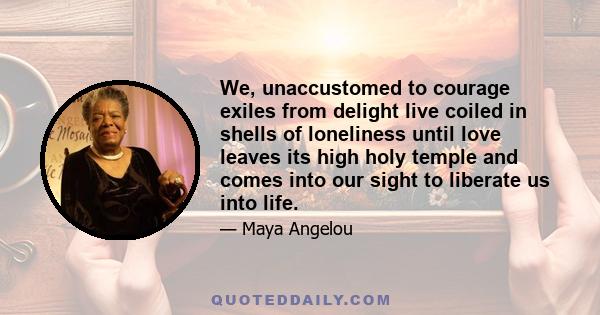 We, unaccustomed to courage exiles from delight live coiled in shells of loneliness until love leaves its high holy temple and comes into our sight to liberate us into life.