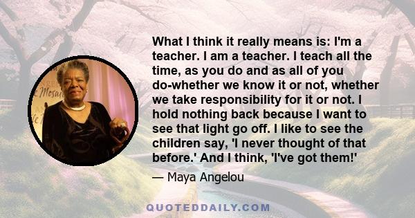 What I think it really means is: I'm a teacher. I am a teacher. I teach all the time, as you do and as all of you do-whether we know it or not, whether we take responsibility for it or not. I hold nothing back because I 