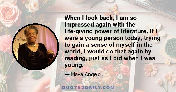 When I look back, I am so impressed again with the life-giving power of literature. If I were a young person today, trying to gain a sense of myself in the world, I would do that again by reading, just as I did when I