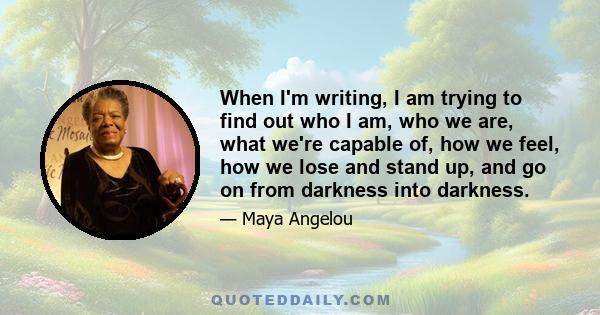 When I'm writing, I am trying to find out who I am, who we are, what we're capable of, how we feel, how we lose and stand up, and go on from darkness into darkness.