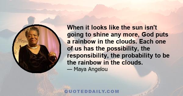 When it looks like the sun isn't going to shine any more, God puts a rainbow in the clouds. Each one of us has the possibility, the responsibility, the probability to be the rainbow in the clouds.