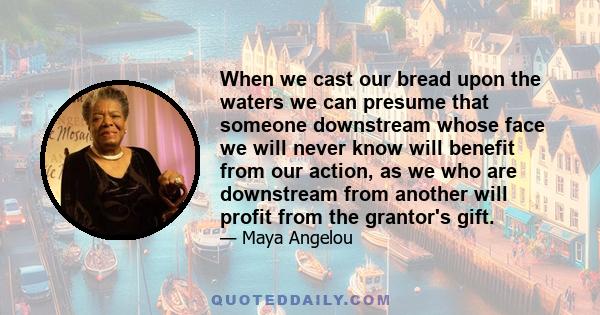 When we cast our bread upon the waters we can presume that someone downstream whose face we will never know will benefit from our action, as we who are downstream from another will profit from the grantor's gift.