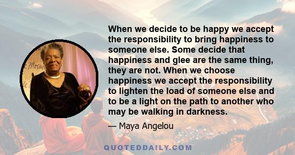 When we decide to be happy we accept the responsibility to bring happiness to someone else. Some decide that happiness and glee are the same thing, they are not. When we choose happiness we accept the responsibility to