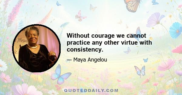 Without courage we cannot practice any other virtue with consistency.