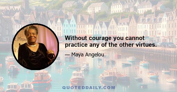 Without courage you cannot practice any of the other virtues.