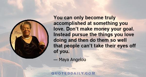 You can only become truly accomplished at something you love. Don’t make money your goal. Instead pursue the things you love doing and then do them so well that people can’t take their eyes off of you.