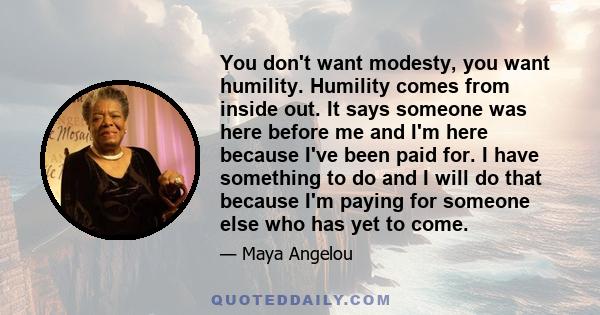 You don't want modesty, you want humility. Humility comes from inside out. It says someone was here before me and I'm here because I've been paid for. I have something to do and I will do that because I'm paying for