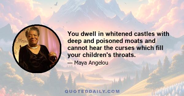 You dwell in whitened castles with deep and poisoned moats and cannot hear the curses which fill your children's throats.