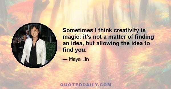 Sometimes I think creativity is magic; it's not a matter of finding an idea, but allowing the idea to find you.