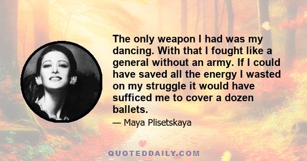 The only weapon I had was my dancing. With that I fought like a general without an army. If I could have saved all the energy I wasted on my struggle it would have sufficed me to cover a dozen ballets.