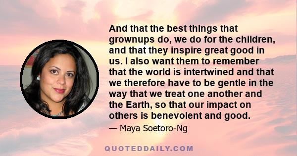 And that the best things that grownups do, we do for the children, and that they inspire great good in us. I also want them to remember that the world is intertwined and that we therefore have to be gentle in the way