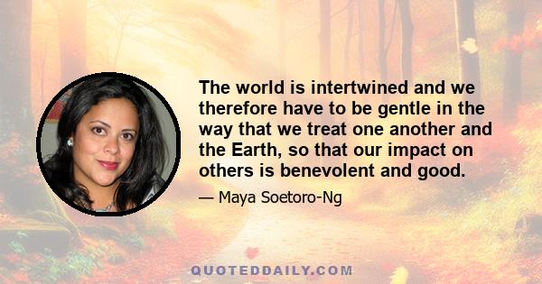 The world is intertwined and we therefore have to be gentle in the way that we treat one another and the Earth, so that our impact on others is benevolent and good.