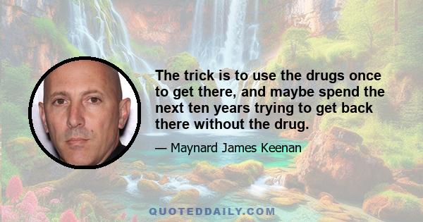 The trick is to use the drugs once to get there, and maybe spend the next ten years trying to get back there without the drug.