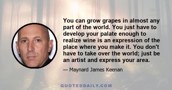 You can grow grapes in almost any part of the world. You just have to develop your palate enough to realize wine is an expression of the place where you make it. You don't have to take over the world; just be an artist