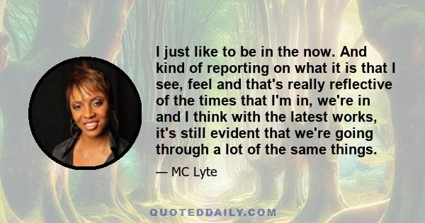 I just like to be in the now. And kind of reporting on what it is that I see, feel and that's really reflective of the times that I'm in, we're in and I think with the latest works, it's still evident that we're going