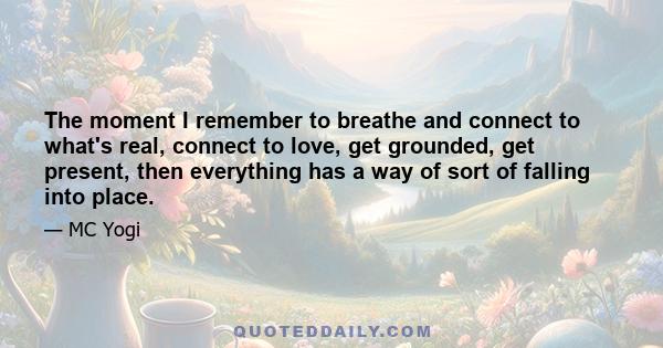 The moment I remember to breathe and connect to what's real, connect to love, get grounded, get present, then everything has a way of sort of falling into place.