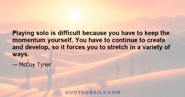 Playing solo is difficult because you have to keep the momentum yourself. You have to continue to create and develop, so it forces you to stretch in a variety of ways.