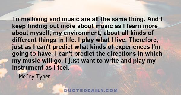 To me living and music are all the same thing. And I keep finding out more about music as I learn more about myself, my environment, about all kinds of different things in life. I play what I live. Therefore, just as I