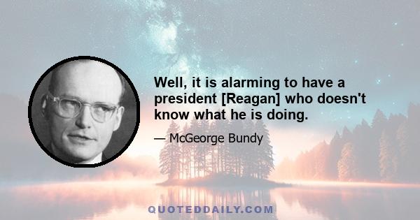 Well, it is alarming to have a president [Reagan] who doesn't know what he is doing.