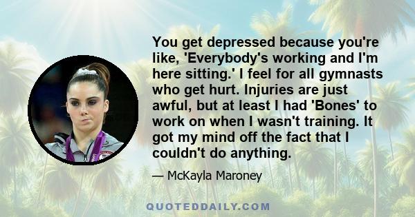 You get depressed because you're like, 'Everybody's working and I'm here sitting.' I feel for all gymnasts who get hurt. Injuries are just awful, but at least I had 'Bones' to work on when I wasn't training. It got my